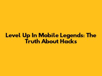 Level Up In Mobile Legends: The Truth About Hacks