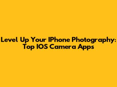 Level Up Your IPhone Photography: Top IOS Camera Apps