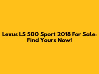 Lexus LS 500 Sport 2018 For Sale: Find Yours Now!
