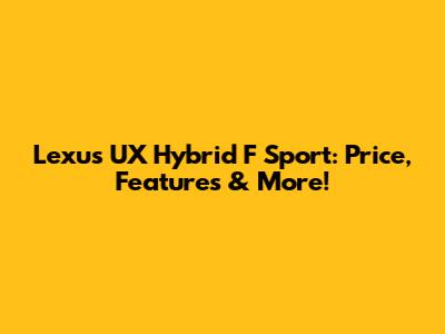 Lexus UX Hybrid F Sport: Price, Features & More!