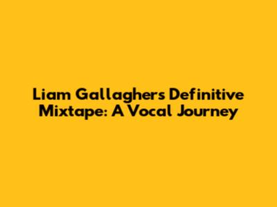 Liam Gallagher's Definitive Mixtape: A Vocal Journey