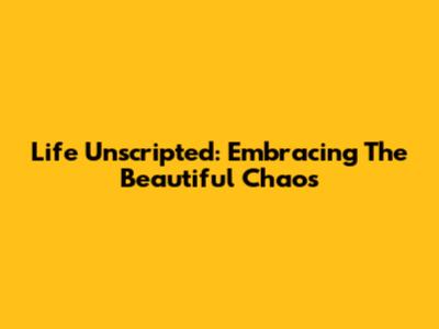 Life Unscripted: Embracing The Beautiful Chaos