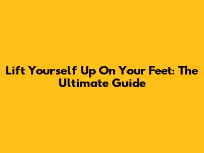 Lift Yourself Up On Your Feet: The Ultimate Guide