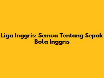 Liga Inggris: Semua Tentang Sepak Bola Inggris