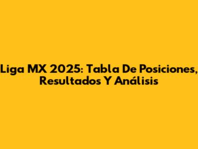 Liga MX 2025: Tabla De Posiciones, Resultados Y Análisis