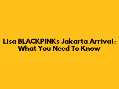 Lisa BLACKPINK's Jakarta Arrival: What You Need To Know