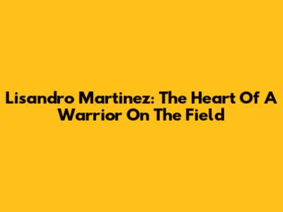 Lisandro Martinez: The Heart Of A Warrior On The Field