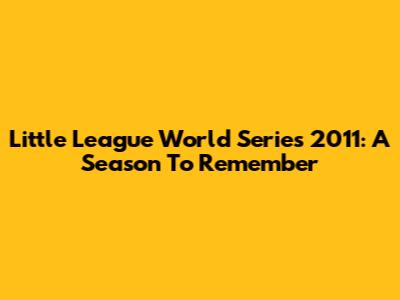 Little League World Series 2011: A Season To Remember