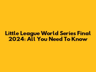 Little League World Series Final 2024: All You Need To Know