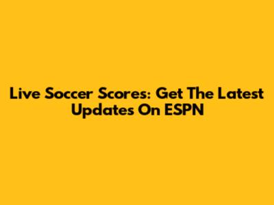 Live Soccer Scores: Get The Latest Updates On ESPN
