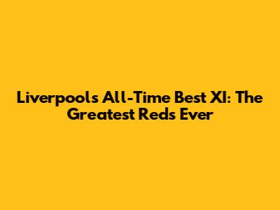 Liverpool's All-Time Best XI: The Greatest Reds Ever