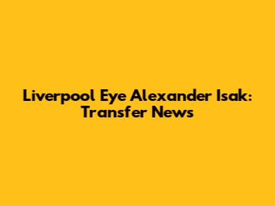 Liverpool Eye Alexander Isak: Transfer News