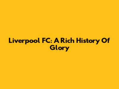 Liverpool FC: A Rich History Of Glory