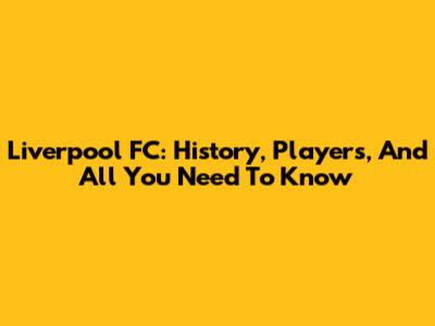 Liverpool FC: History, Players, And All You Need To Know