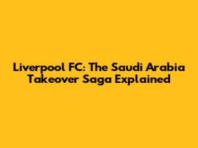 Liverpool FC: The Saudi Arabia Takeover Saga Explained