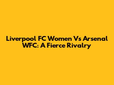 Liverpool FC Women Vs Arsenal WFC: A Fierce Rivalry