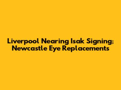 Liverpool Nearing Isak Signing; Newcastle Eye Replacements