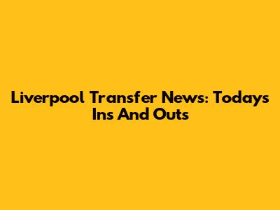 Liverpool Transfer News: Today's Ins And Outs