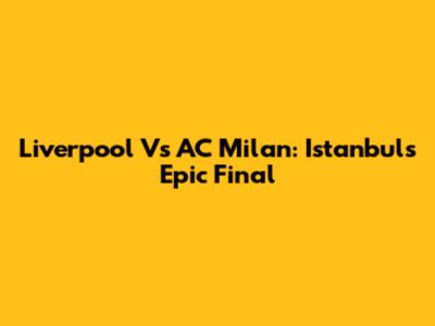 Liverpool Vs AC Milan: Istanbul's Epic Final
