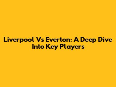 Liverpool Vs Everton: A Deep Dive Into Key Players