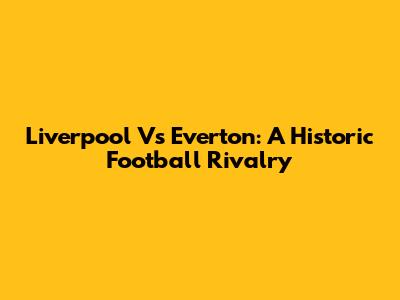 Liverpool Vs Everton: A Historic Football Rivalry