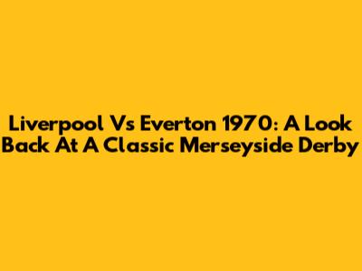 Liverpool Vs Everton 1970: A Look Back At A Classic Merseyside Derby