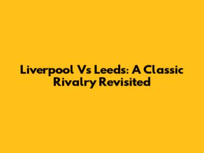 Liverpool Vs Leeds: A Classic Rivalry Revisited