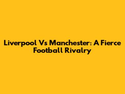 Liverpool Vs Manchester: A Fierce Football Rivalry