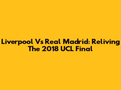 Liverpool Vs Real Madrid: Reliving The 2018 UCL Final