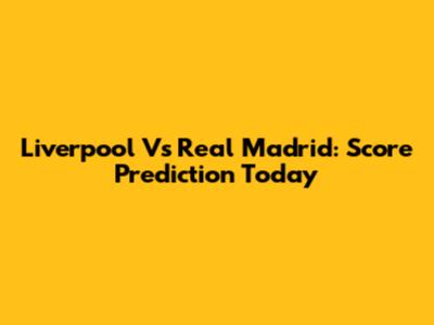 Liverpool Vs Real Madrid: Score Prediction Today