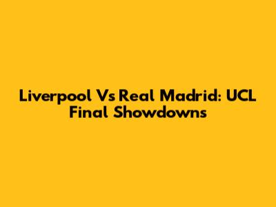 Liverpool Vs Real Madrid: UCL Final Showdowns