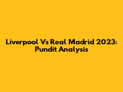 Liverpool Vs Real Madrid 2023: Pundit Analysis