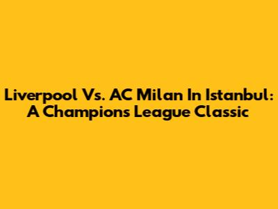 Liverpool Vs. AC Milan In Istanbul: A Champions League Classic