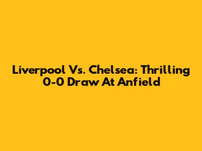 Liverpool Vs. Chelsea: Thrilling 0-0 Draw At Anfield