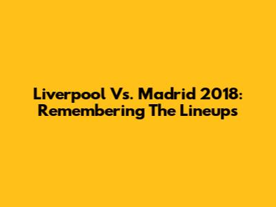 Liverpool Vs. Madrid 2018: Remembering The Lineups