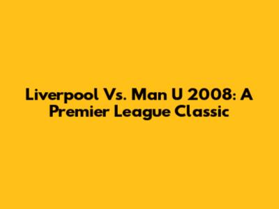 Liverpool Vs. Man U 2008: A Premier League Classic