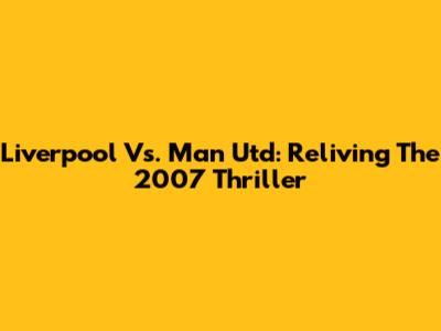Liverpool Vs. Man Utd: Reliving The 2007 Thriller