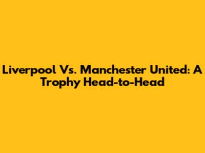 Liverpool Vs. Manchester United: A Trophy Head-to-Head