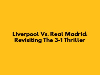 Liverpool Vs. Real Madrid: Revisiting The 3-1 Thriller