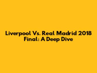 Liverpool Vs. Real Madrid 2018 Final: A Deep Dive