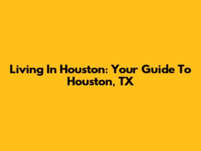 Living In Houston: Your Guide To Houston, TX