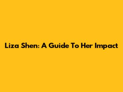 Liza Shen: A Guide To Her Impact