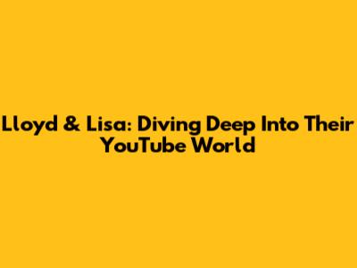 Lloyd & Lisa: Diving Deep Into Their YouTube World