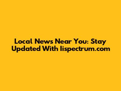 Local News Near You: Stay Updated With Iispectrum.com
