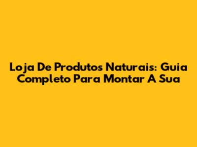 Loja De Produtos Naturais: Guia Completo Para Montar A Sua