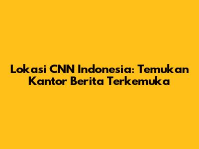 Lokasi CNN Indonesia: Temukan Kantor Berita Terkemuka