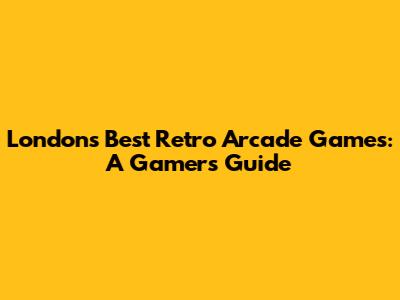 London's Best Retro Arcade Games: A Gamer's Guide