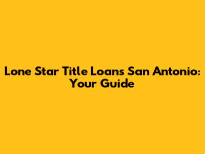 Lone Star Title Loans San Antonio: Your Guide