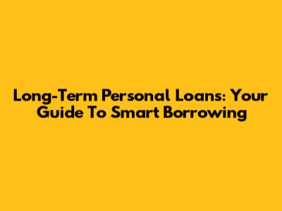 Long-Term Personal Loans: Your Guide To Smart Borrowing