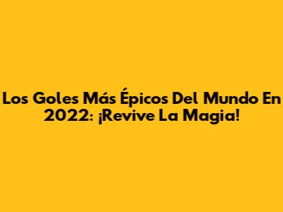 Los Goles Más Épicos Del Mundo En 2022: ¡Revive La Magia!